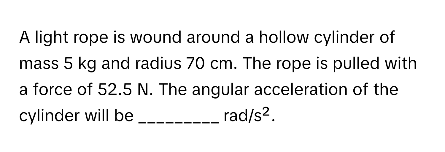 A light rope is wound around a hollow cylinder of mass 5 kg and radius 70 cm. The rope is pulled with a force of 52.5 N. The angular acceleration of the cylinder will be _________ rad/s².