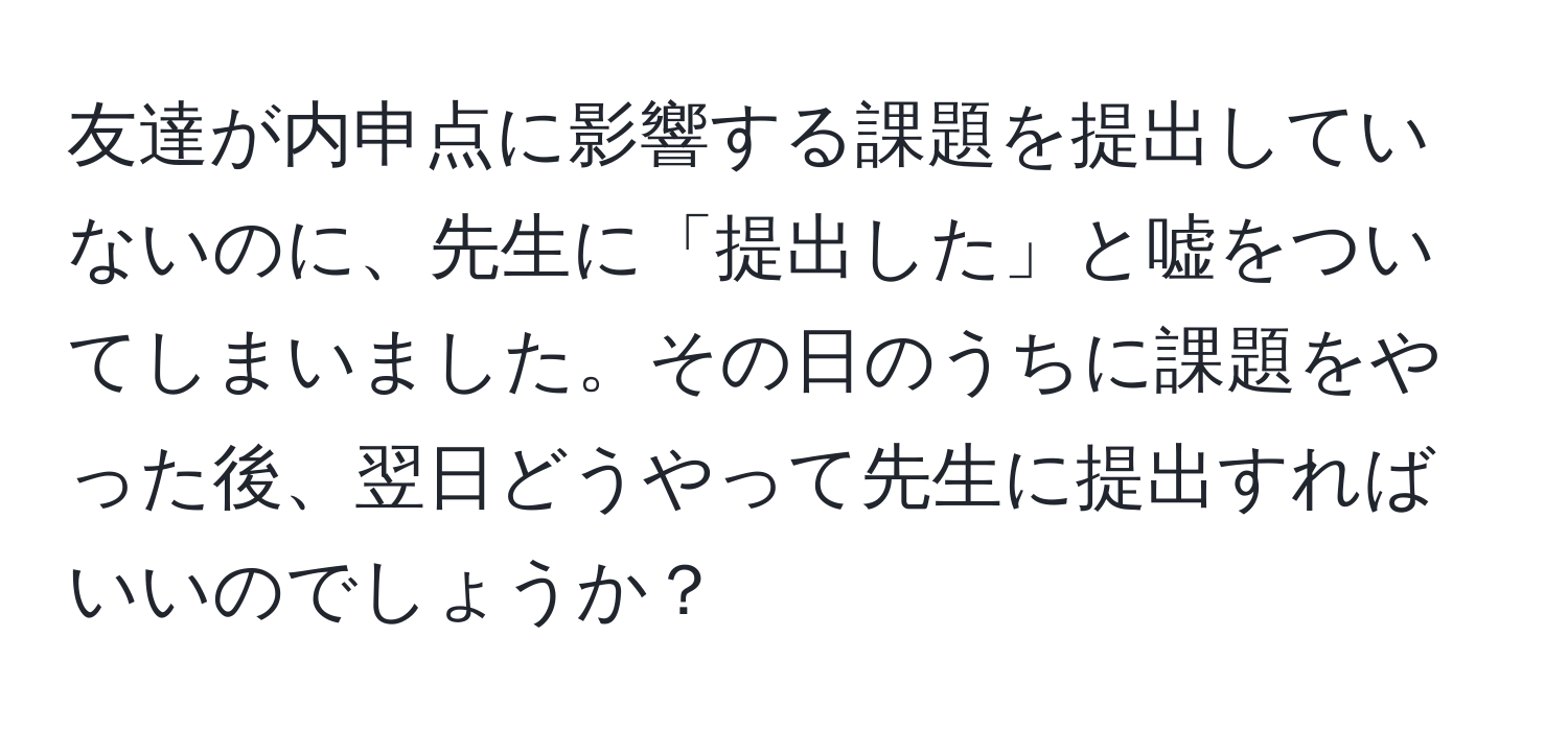 友達が内申点に影響する課題を提出していないのに、先生に「提出した」と嘘をついてしまいました。その日のうちに課題をやった後、翌日どうやって先生に提出すればいいのでしょうか？