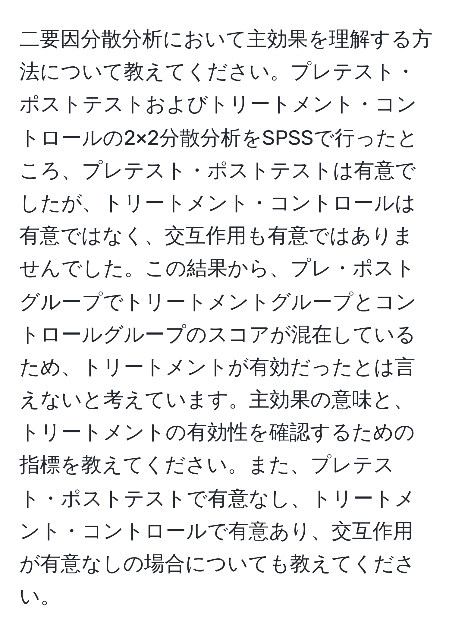 二要因分散分析において主効果を理解する方法について教えてください。プレテスト・ポストテストおよびトリートメント・コントロールの2×2分散分析をSPSSで行ったところ、プレテスト・ポストテストは有意でしたが、トリートメント・コントロールは有意ではなく、交互作用も有意ではありませんでした。この結果から、プレ・ポストグループでトリートメントグループとコントロールグループのスコアが混在しているため、トリートメントが有効だったとは言えないと考えています。主効果の意味と、トリートメントの有効性を確認するための指標を教えてください。また、プレテスト・ポストテストで有意なし、トリートメント・コントロールで有意あり、交互作用が有意なしの場合についても教えてください。