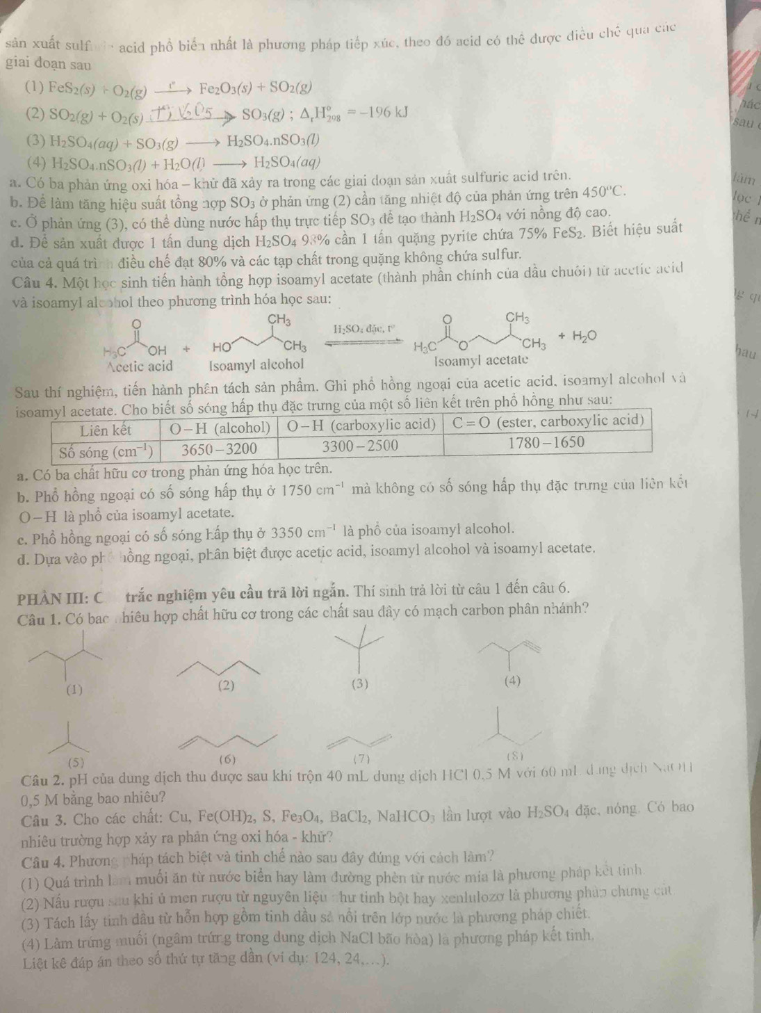 sản xuất sulfuir acid phổ biển nhất là phương pháp tiếp xúc, theo đó acid có thể được điều chế qua các
giai doạn sau
(1) FeS_2(s)+O_2(g)xrightarrow rFe_2O_3(s)+SO_2(g)
a e
(2) SO2(g) + O2(s) ±) √ O5  SO3(g)；Δ₆H‰g = -196 kJ
hác
sau 
(3) H_2SO_4(aq)+SO_3(g)to H_2SO_4.nSO_3(l)
(4) H_2SO_4.nSO_3(l)+H_2O(l)to H_2SO_4(aq)
a. Có ba phản ứng oxi hóa - khử đã xảy ra trong các giai doạn sản xuất sulfuric acid trên.
làm
b. Để làm tăng hiệu suất tổng nợp SO_3 - ở phản ứng (2) cần tăng nhiệt độ của phản ứng trên 450°C.
lọc 1
c. Ở phản ứng (3), có thể dùng nước hấp thụ trực tiếp SO_3 dể tạo thành H_2SO_4 với nồng độ cao.
chể n
d. Để sản xuất được 1 tấn dung dịch H_2SO_498% cần 1 tấn quặng pyrite chứa 75% FeS_2 2. Biết hiệu suất
của cả quá trình điều chế đạt 80% và các tạp chất trong quặng không chứa sulfur.
Câu 4. Một học sinh tiến hành tổng hợp isoamyl acetate (thành phần chính của dầu chuói) từ acctic acid
và isoamyl alcohol theo phương trình hóa học sau:
g q
CH_3
CH_3
H_2SO_4dhe.r^2
OH
CH_3
H_3C
CH_3 +H_2O
Acetic acid Isoamyl alcohol [soamyl acetate
hau
Sau thí nghiệm, tiến hành phân tách sản phẩm. Ghi phổ hồng ngoại của acetic acid, isoamyl alcohol và
rên phổ hồng như sau:
14
a. Có ba chất hữu cơ trong phản ứn
b. Phổ hồng ngoại có số sóng hấp thụ ở 1750cm^(-1) mà không có số sóng hấp thụ đặc trưng của liên kết
O—H là phổ của isoamyl acetate.
c. Phổ hồng ngoại có số sóng Lấp thụ ở 3350cm^(-1) là phổ của isoamyl alcohol.
d. Dựa vào phố hồng ngoại, phân biệt được acetic acid, isoamyl alcohol và isoamyl acetate.
PHÀN III: C trắc nghiệm yêu cầu trã lời ngắn. Thí sinh trả lời từ câu 1 đến câu 6.
Câu 1. Có bac : hiêu hợp chất hữu cơ trong các chất sau đây có mạch carbon phân nhánh?
(1) (2) (3) (4)
(5) (6) (7 )
(S)
Câu 2. pH của dung dịch thu được sau khi trộn 40 mL dung dịch HCl 0,5 M với 60 mL dung dịch NaOH
0,5 M bằng bao nhiêu?
Câu 3. Cho các chất: Cu,Fe(OH)_2, S, Fe_3O_4,BaCl_2,NaHCO_3 lần lượt vào H_2SO_4 đặc, nóng. Có bao
nhiêu trường hợp xảy ra phản ứng oxi hóa - khử?
Câu 4. Phương pháp tách biệt và tinh chế nào sau đây đúng với cách làm?
(1) Quá trình làm muối ăn từ nước biển hay làm đường phèn từ nước mia là phương pháp kết tỉnh
(2) Nấu rượu sau khi ủ men rượu từ nguyên liệu thư tinh bột hay xenlulozơ là phương phàp chưng cát
(3) Tách lấy tinh đầu từ hỗn hợp gồm tinh dầu sả nổi trên lớp nước là phương pháp chiết.
(4) Làm trứng muối (ngâm trứn.g trong dung dịch NaCl bão hòa) là phượng pháp kết tinh
Liệt kê đáp án theo số thứ tự tăng dần (ví dụ: 124, 24....).