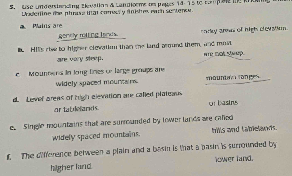 Use Understanding Elevation & Landforms on pages 14-15 to complele the followin
Underline the phrase that correctly finishes each sentence.
a. Plains are
gently rolling lands. rocky areas of high elevation.
b. Hills rise to higher elevation than the land around them, and most
are very steep. are not steep.
c. Mountains in long lines or large groups are
widely spaced mountains. mountain ranges.
d. Level areas of high elevation are called plateaus
or tablelands. or basins.
e. Single mountains that are surrounded by lower lands are called
widely spaced mountains. hills and tablelands.
f. The difference between a plain and a basin is that a basin is surrounded by
higher land. lower land.