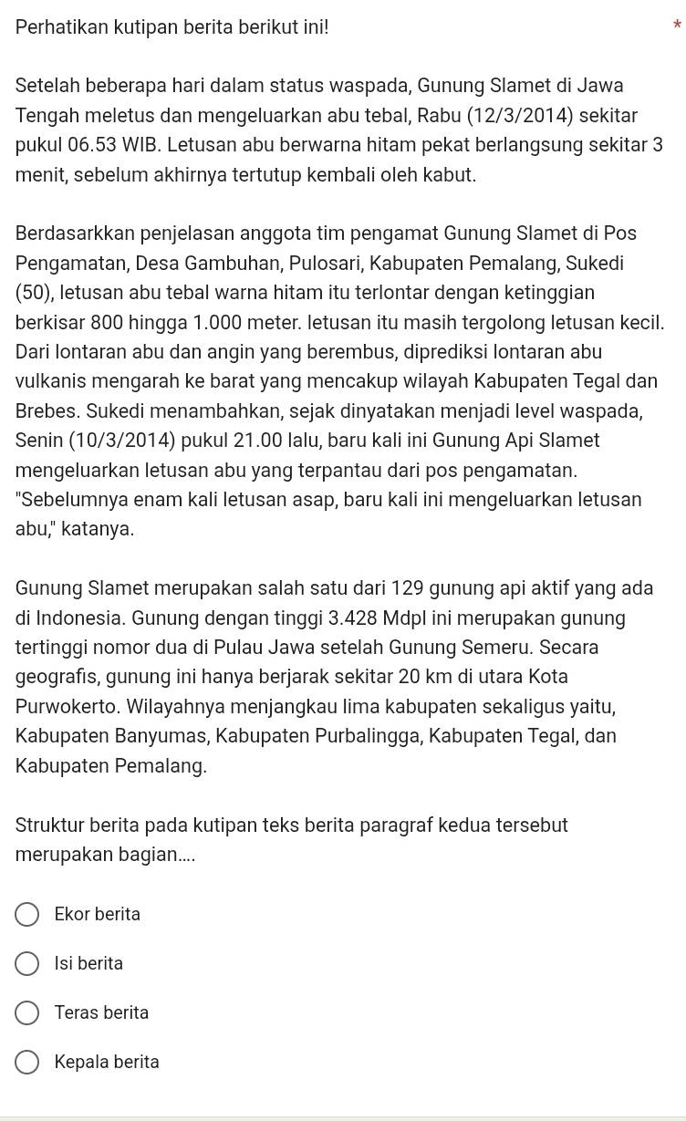 Perhatikan kutipan berita berikut ini!
*
Setelah beberapa hari dalam status waspada, Gunung Slamet di Jawa
Tengah meletus dan mengeluarkan abu tebal, Rabu (12/3/2014) sekitar
pukul 06.53 WIB. Letusan abu berwarna hitam pekat berlangsung sekitar 3
menit, sebelum akhirnya tertutup kembali oleh kabut.
Berdasarkkan penjelasan anggota tim pengamat Gunung Slamet di Pos
Pengamatan, Desa Gambuhan, Pulosari, Kabupaten Pemalang, Sukedi
(50), letusan abu tebal warna hitam itu terlontar dengan ketinggian
berkisar 800 hingga 1.000 meter. letusan itu masih tergolong letusan kecil.
Dari Iontaran abu dan angin yang berembus, diprediksi lontaran abu
vulkanis mengarah ke barat yang mencakup wilayah Kabupaten Tegal dan
Brebes. Sukedi menambahkan, sejak dinyatakan menjadi level waspada,
Senin (10/3/2014) pukul 21.00 lalu, baru kali ini Gunung Api Slamet
mengeluarkan letusan abu yang terpantau dari pos pengamatan.
"Sebelumnya enam kali letusan asap, baru kali ini mengeluarkan letusan
abu," katanya.
Gunung Slamet merupakan salah satu dari 129 gunung api aktif yang ada
di Indonesia. Gunung dengan tinggi 3.428 Mdpl ini merupakan gunung
tertinggi nomor dua di Pulau Jawa setelah Gunung Semeru. Secara
geografıs, gunung ini hanya berjarak sekitar 20 km di utara Kota
Purwokerto. Wilayahnya menjangkau lima kabupaten sekaligus yaitu,
Kabupaten Banyumas, Kabupaten Purbalingga, Kabupaten Tegal, dan
Kabupaten Pemalang.
Struktur berita pada kutipan teks berita paragraf kedua tersebut
merupakan bagian....
Ekor berita
Isi berita
Teras berita
Kepala berita