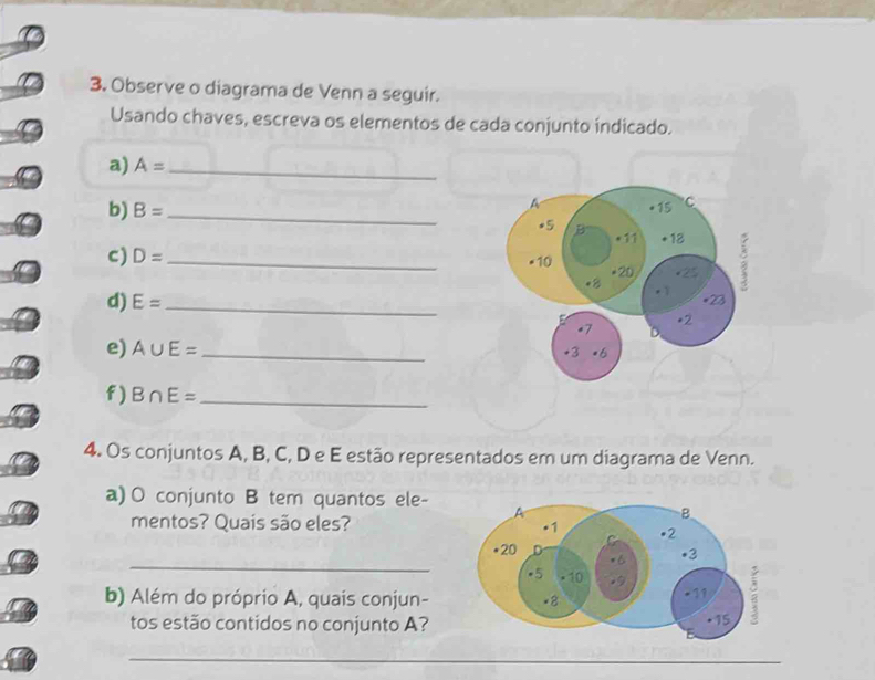 Observe o diagrama de Venn a seguir. 
Usando chaves, escreva os elementos de cada conjunto índicado. 
a) A= _ 
b) B= _ 
c) D= _ 
d) E= _ 
e) A∪ E= _ 
f ) B∩ E= _ 
4. Os conjuntos A, B, C, D e E estão representados em um diagrama de Venn. 
a) O conjunto B tem quantos ele- 
mentos? Quais são eles? 
_ 
b) Além do próprio A, quais conjun- 
tos estão contidos no conjunto A? 
_