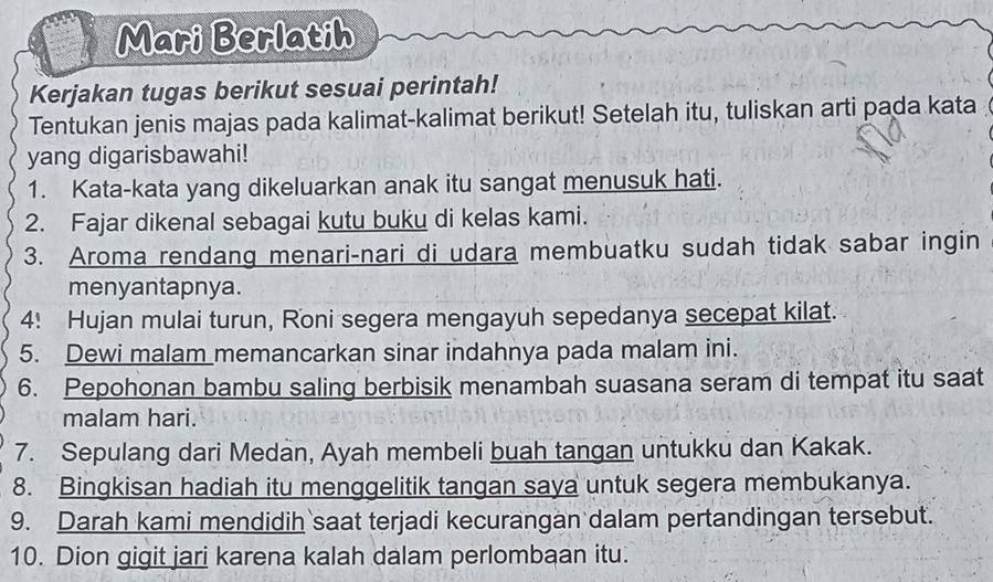 Mari Berlatih 
Kerjakan tugas berikut sesuai perintah! 
Tentukan jenis majas pada kalimat-kalimat berikut! Setelah itu, tuliskan arti pada kata 
yang digarisbawahi! 
1. Kata-kata yang dikeluarkan anak itu sangat menusuk hati. 
2. Fajar dikenal sebagai kutu buku di kelas kami. 
3. Aroma rendang menari-nari di udara membuatku sudah tidak sabar ingin 
menyantapnya. 
4! Hujan mulai turun, Roni segera mengayuh sepedanya secepat kilat. 
5. Dewi malam memancarkan sinar indahnya pada malam ini. 
6. Pepohonan bambu saling berbisik menambah suasana seram di tempat itu saat 
malam hari. 
7. Sepulang dari Medan, Ayah membeli buah tangan untukku dan Kakak. 
8. Bingkisan hadiah itu menggelitik tangan saya untuk segera membukanya. 
9. Darah kami mendidih saat terjadi kecurangan dalam pertandingan tersebut. 
10. Dion gigit jari karena kalah dalam perlombaan itu.