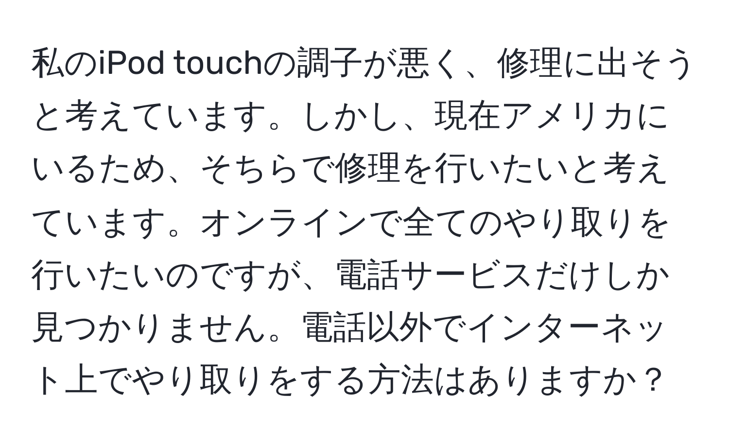 私のiPod touchの調子が悪く、修理に出そうと考えています。しかし、現在アメリカにいるため、そちらで修理を行いたいと考えています。オンラインで全てのやり取りを行いたいのですが、電話サービスだけしか見つかりません。電話以外でインターネット上でやり取りをする方法はありますか？