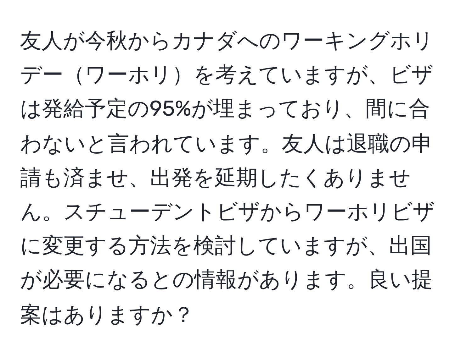 友人が今秋からカナダへのワーキングホリデーワーホリを考えていますが、ビザは発給予定の95%が埋まっており、間に合わないと言われています。友人は退職の申請も済ませ、出発を延期したくありません。スチューデントビザからワーホリビザに変更する方法を検討していますが、出国が必要になるとの情報があります。良い提案はありますか？