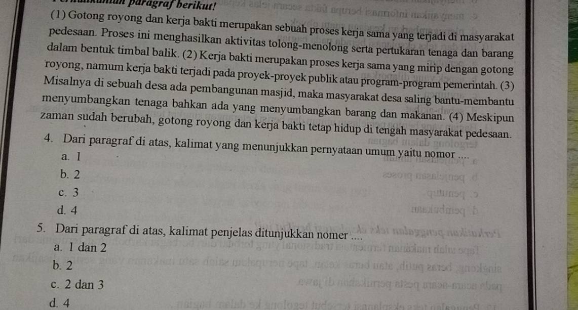 anun paragraf berikut!
(1) Gotong royong dan kerja bakti merupakan sebuah proses kerja sama yang terjadi di masyarakat
pedesaan. Proses ini menghasilkan aktivitas tolong-menolong serta pertukaran tenaga dan barang
dalam bentuk timbal balik. (2) Kerja bakti merupakan proses kerja sama yang mirip dengan gotong
royong, namum kerja bakti terjadi pada proyek-proyek publik atau program-program pemerintah. (3)
Misalnya di sebuah desa ada pembangunan masjid, maka masyarakat desa saling bantu-membantu
menyumbangkan tenaga bahkan ada yang menyumbangkan barang dan makanan. (4) Meskipun
zaman sudah berubah, gotong royong dan kerja bakti tetap hidup di tengah masyarakat pedesaan.
4. Dari paragraf di atas, kalimat yang menunjukkan pernyataan umum yaitu nomor ....
a. 1
b. 2
c. 3
d. 4
5. Dari paragraf di atas, kalimat penjelas ditunjukkan nomer
a. 1 dan 2
b. 2
c. 2 dan 3
d. 4