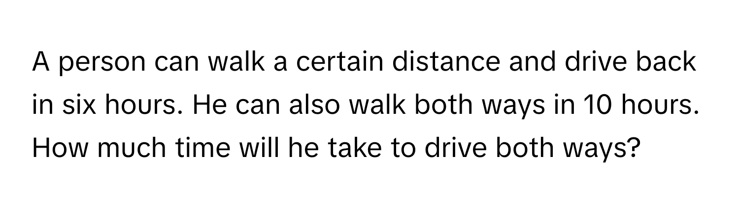 A person can walk a certain distance and drive back in six hours. He can also walk both ways in 10 hours. How much time will he take to drive both ways?