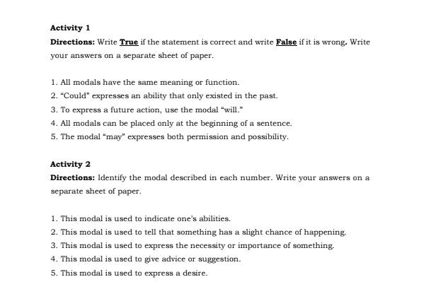 Activity 1 
Directions: Write True if the statement is correct and write False if it is wrong. Write 
your answers on a separate sheet of paper. 
1. All modals have the same meaning or function. 
2. “Could” expresses an ability that only existed in the past. 
3. To express a future action, use the modal “will.” 
4. All modals can be placed only at the beginning of a sentence. 
5. The modal “may” expresses both permission and possibility. 
Activity 2 
Directions: Identify the modal described in each number. Write your answers on a 
separate sheet of paper. 
1. This modal is used to indicate one's abilities. 
2. This modal is used to tell that something has a slight chance of happening. 
3. This modal is used to express the necessity or importance of something. 
4. This modal is used to give advice or suggestion. 
5. This modal is used to express a desire.