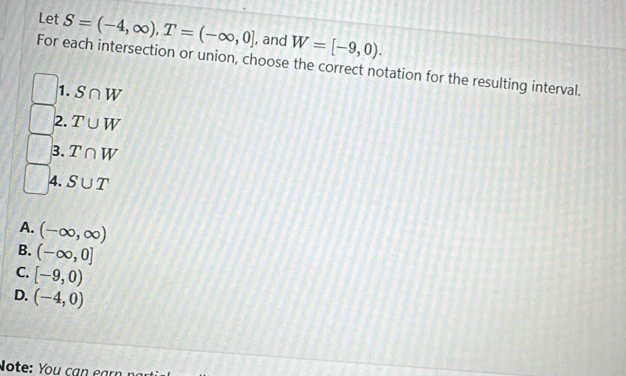 Let S=(-4,∈fty ), T=(-∈fty ,0] , and W=[-9,0). 
For each intersection or union, choose the correct notation for the resulting interval.
1. S∩ W
2. T∪ W
3. T∩ W
4. S∪ T
A. (-∈fty ,∈fty )
B. (-∈fty ,0]
C. [-9,0)
D. (-4,0)
Note: You cạn earn nại