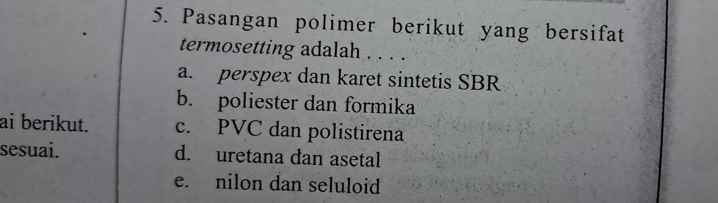 Pasangan polimer berikut yang bersifat
termosetting adalah . . . .
a. perspex dan karet sintetis SBR
b. poliester dan formika
ai berikut. c. PVC dan polistirena
sesuai. d. uretana dan asetal
e. nilon dan seluloid