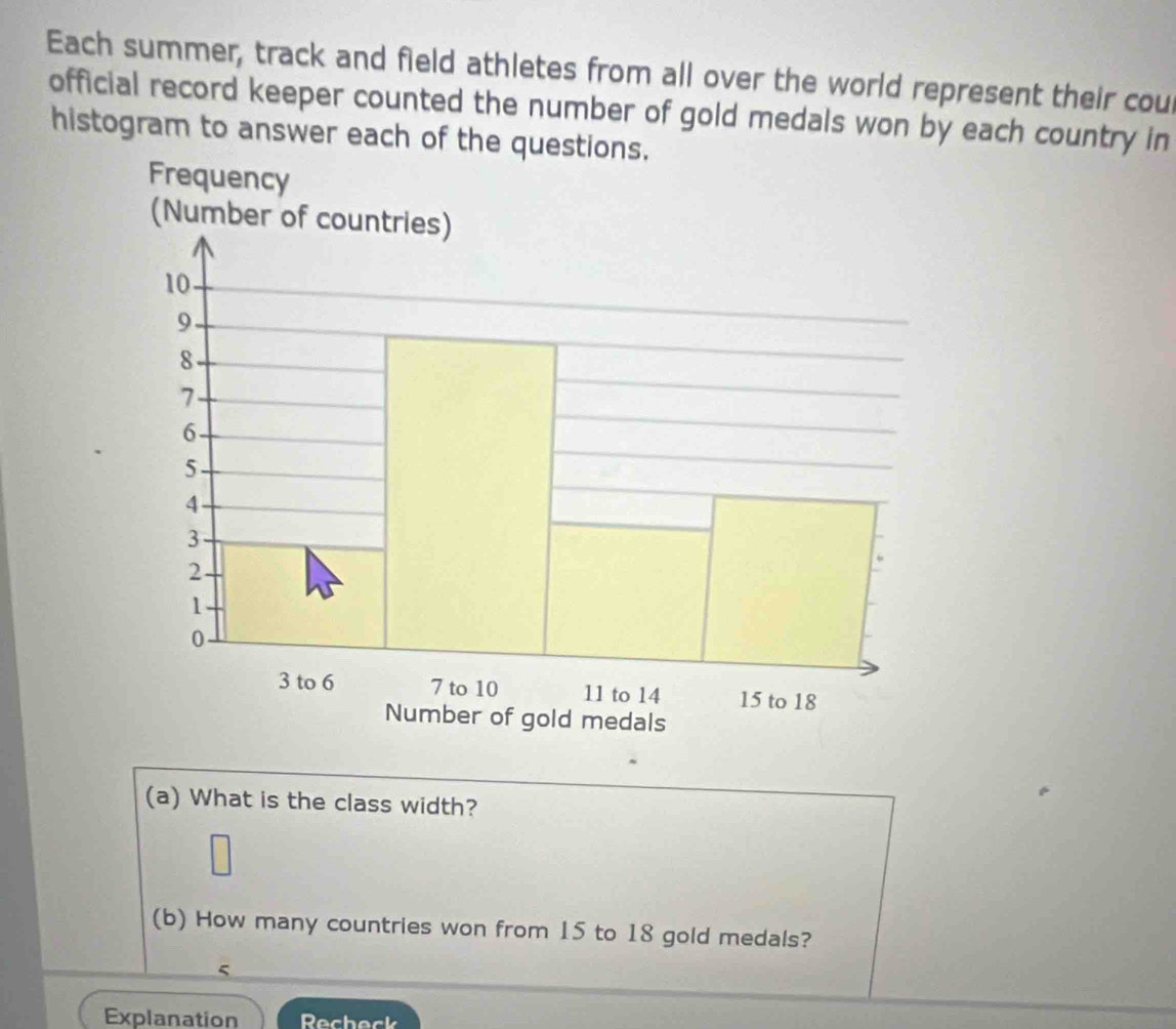 Each summer, track and field athletes from all over the world represent their cou 
official record keeper counted the number of gold medals won by each country in 
histogram to answer each of the questions. 
(a) What is the class width? 
(b) How many countries won from 15 to 18 gold medals? 
5 
Explanation Recheck