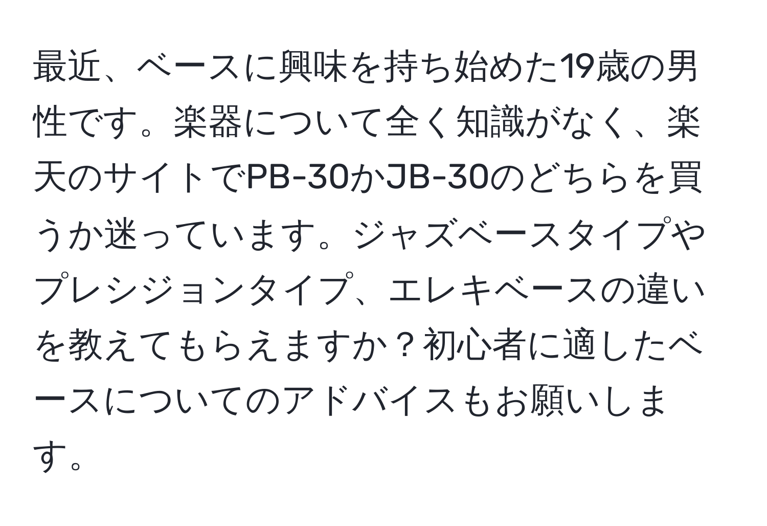 最近、ベースに興味を持ち始めた19歳の男性です。楽器について全く知識がなく、楽天のサイトでPB-30かJB-30のどちらを買うか迷っています。ジャズベースタイプやプレシジョンタイプ、エレキベースの違いを教えてもらえますか？初心者に適したベースについてのアドバイスもお願いします。