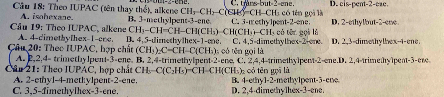 C. trans-but -2 -ene. D. cis-pent- 2 -ene.
Câu 18: Theo IUPAC (tên thay thế), alkene CH_3-CH_2-C(CH_3)=CH I CH 3 có tên gọi là
A. isohexane. B. 3 -methylpent- 3 -ene. C. 3 -methylpent -2 -ene. D. 2 -ethylbut- 2 -ene.
Câu 19: Theo IUPAC, alkene CH_3-CH=CH-CH(CH_3)-CH(CH_3)-CH_3 có tên gọi là
A. 4 -dimethylhex- 1 -ene. B. 4, 5 -dimethylhex- 1 -ene. C. 4, 5 -dimethylhex- 2 -ene. D. 2, 3 -dimethylhex- 4 -ene.
Câu 20: Theo IUPAC, hợp chất (CH_3)_2C=CH-C(CH_3) 3 có tên gọi là
A. 2, 2, 4 - trimethylpent- 3 -ene. B. 2, 4 -trimethylpent -2 -ene. C. 2, 4, 4 -trimethylpent- 2 -ene.D. 2, 4 -trimethylpent -3 -ene.
Câu 21: Theo IUPAC, hợp chất CH_3-C(C_2H_5)=CH-CH(CH_3)_2 có tên gọi là
A. 2 -ethyl- 4 -methylpent- 2 -ene. B. 4 -ethyl- 2 -methylpent- 3 -ene.
C. 3,5 -đimethylhex- 3 -ene. D. 2, 4 -đimethylhex- 3 -ene.