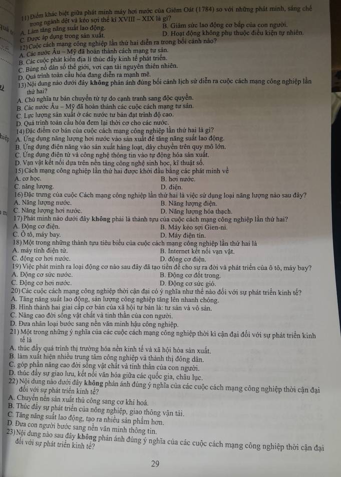 (1) Điểm khác biệt giữa phát minh máy hơi nước của Giêm Oát (1784) so với những phát minh, sáng chế
trong ngành đệt và kéo sợi thế kỉ XVIII - XIX là gi?
quà b A Làm tăng năng suất lao động B. Giảm sức lao động cơ bắp của con người.
_C. Được áp dụng trong sản xuất D. Hoạt động không phụ thuộc điều kiện tự nhiên.
(2)Cuộc cách mạng công nghiệp lần thứ hai diễn ra trong bối cánh nảo?
A Các nước Âu - Mỹ đã hoàn thành cách mạng tư sản.
B. Các cuộc phát kiến địa li thúc đẩy kinh tế phát triển.
C. Bùng nổ dân số thế giới, với cạn tài nguyên thiên nhiên.
D. Quá trình toàn cầu hóa đang diễn ra mạnh mề.
13)Nội dung nào dưới đây không phản ánh đúng bối cảnh lịch sử diễn ra cuộc cách mạng công nghiệp lằn
thứ haí?
A. Chủ nghĩa tư bản chuyển từ tự do cạnh tranh sang độc quyền.
B. Các nước Âu - Mỹ đã hoàn thành các cuộc cách mạng tư sản.
C. Lực lượng sản xuất ở các nước tư bản đạt trình độ cao.
D. Quá trình toàn cầu hóa đem lại thời cơ cho các nước.
14) Đặc điểm cơ bản của cuộc cách mạng công nghiệp lần thứ hại là gì?
hiệp A. Ứng dụng năng lượng hơi nước vào sản xuất để tăng năng suất lao động.
B. Ứng dụng điện năng vào sản xuất hàng loạt, dây chuyền trên quy mô lớn.
C. Ứng dụng điện tử và công nghệ thông tin vào tự động hóa sản xuất.
D. Vạn vật kết nổi dựa trên nền tảng công nghệ sinh học, kĩ thuật số.
15) Cách mạng công nghiệp lần thứ hai được khởi đầu bằng các phát mính về
A. cơ học. B. hơi nước.
C. năng lượng. D. điện.
16) Đặc trưng của cuộc Cách mạng công nghiệp lần thứ hai là việc sử dụng loại năng lượng nào sau đây?
A. Năng lượng nước. B. Năng lượng điện.
m C. Năng lượng hơi nước. D. Năng lượng hóa thạch.
17) Phát minh nào dưới đây không phải là thành tựu của cuộc cách mạng công nghiệp lần thứ hai?
A. Động cơ điện. B. Máy kéo sợi Gien-ni.
C. Ô tô, máy bay. D. Máy điện tín.
18) Một trong những thành tựu tiêu biểu của cuộc cách mạng công nghiệp lần thứ hai là
A. máy tính điện tử. B. Internet kết nôi vạn vật.
C. động cơ hơi nước. D. động cơ điện.
19) Việc phát minh ra loại động cơ nảo sau đây đã tạo tiền để cho sự ra đời và phát triển của ô tô, máy bay?
A. Động cơ sức nước. B. Động cơ đốt trong.
C. Động cơ hơi nước. D. Động cơ sức gió.
20) Các cuộc cách mạng công nghiệp thời cận đại có ý nghĩa như thể nào đổi với sự phát triển kinh tế?
A. Tăng năng suất lao động, sản lượng công nghiệp tăng lên nhanh chóng.
B. Hình thành hai giai cấp cơ bản của xã hội tư bản là: tư sản và vô sản.
C. Nâng cao đời sống vật chất và tinh thần của con người.
D. Đưa nhân loại bước sang nền văn minh hậu công nghiệp.
21) Một trong những ý nghĩa của các cuộc cách mạng công nghiệp thời kỉ cận đại đối với sự phát triển kinh
tế là
A. thúc đầy quá trình thị trường hóa nền kinh tế và xã hội hóa sản xuất,
B. làm xuất hiện nhiều trung tâm công nghiệp và thành thị đông dân.
C. góp phần nâng cao đời sống vật chất và tinh thần của con người.
D. thúc đầy sự giao lưu, kết nổi văn hóa giữa các quốc gia, châu lục.
22) Nội dung nào dưới đây không phản ánh đúng ý nghĩa của các cuộc cách mạng công nghiệp thời cận đại
đổi với sự phát triển kinh tế?
A. Chuyển nền sản xuất thủ công sang cơ khí hoá.
B. Thúc đầy sự phát triển của nông nghiệp, giao thông vận tải.
C. Tăng năng suất lao động, tạo ra nhiều sản phẩm hơn.
D. Đưa con người bước sang nền văn minh thông tin.
23)Nội dung nào sau đây không phản ánh đúng ý nghĩa của các cuộc cách mạng công nghiệp thời cận đại
đối với sự phát triển kinh tế?
29