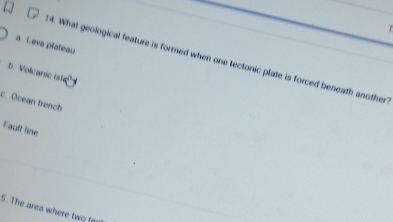 7
a. Lava plateau
14. What geological feature is formed when one tectonic plate is forced beneath another
b. Volcanic isla
c. Ocean trench
Fault line
S. The area where two