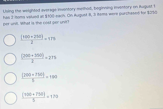 Using the weighted average inventory method, beginning inventory on August 1
has 2 items valued at $100 each. On August 8, 3 items were purchased for $250
per unit. What is the cost per unit?
 ((100+250))/2 =175
 ((200+350))/2 =275
 ((200+750))/5 =190
 ((100+750))/5 =170