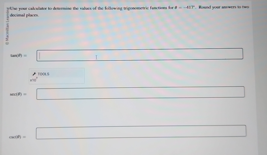 Use your calculator to determine the values of the following trigonometric functions for θ =-417°. Round your answers to two 
decimal places.
tan (θ )=□ □
* 10^y Tools
sec (θ )= □ 
□
csc (θ )= =□