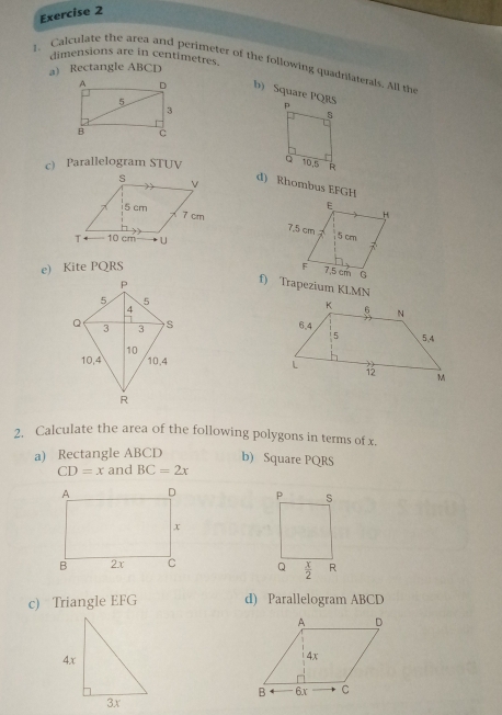 dimensions are in centimetres.
1. Calculate the area and perimeter of the following quadrilaterals. All the
a) Rectangle ABCD
b) Square PQRS
c Parallelogram STUV 
d) Rhombus EFGH
 
 
e) Kite PQRS 
f) Trapezium KLMN
 
 
2. Calculate the area of the following polygons in terms of x.
a) Rectangle ABCD b) Square PQRS
CD=x and BC=2x

c) Triangle EFG d) Parallelogram ABCD