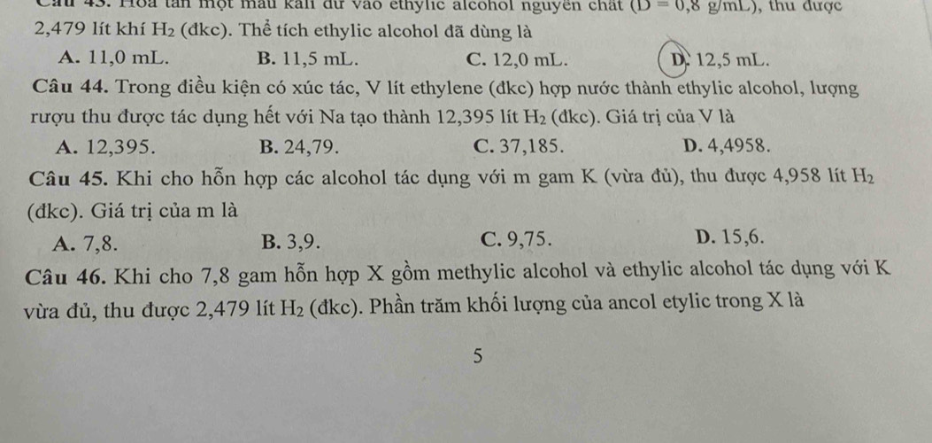 Cầu 43. Hoa tần một mẫu kali dữ vào ethylic alcohol nguyên chất (D=0,8g/mL) , thu được
2,479 lít khí H_2 (đkc). Thể tích ethylic alcohol đã dùng là
A. 11,0 mL. B. 11,5 mL. C. 12,0 mL. D. 12,5 mL.
Câu 44. Trong điều kiện có xúc tác, V lít ethylene (đkc) hợp nước thành ethylic alcohol, lượng
rượu thu được tác dụng hết với Na tạo thành 12,395 lít H_2 (đkc). Giá trị của V là
A. 12,395. B. 24, 79. C. 37, 185. D. 4,4958.
Câu 45. Khi cho hỗn hợp các alcohol tác dụng với m gam K (vừa đủ), thu được 4,958 lít H_2
(đkc). Giá trị của m là
A. 7, 8. B. 3, 9. C. 9, 75. D. 15, 6.
Câu 46. Khi cho 7,8 gam hỗn hợp X gồm methylic alcohol và ethylic alcohol tác dụng với K
vừa đủ, thu được 2,479 lít H_2 (đkc). Phần trăm khối lượng của ancol etylic trong X là
5