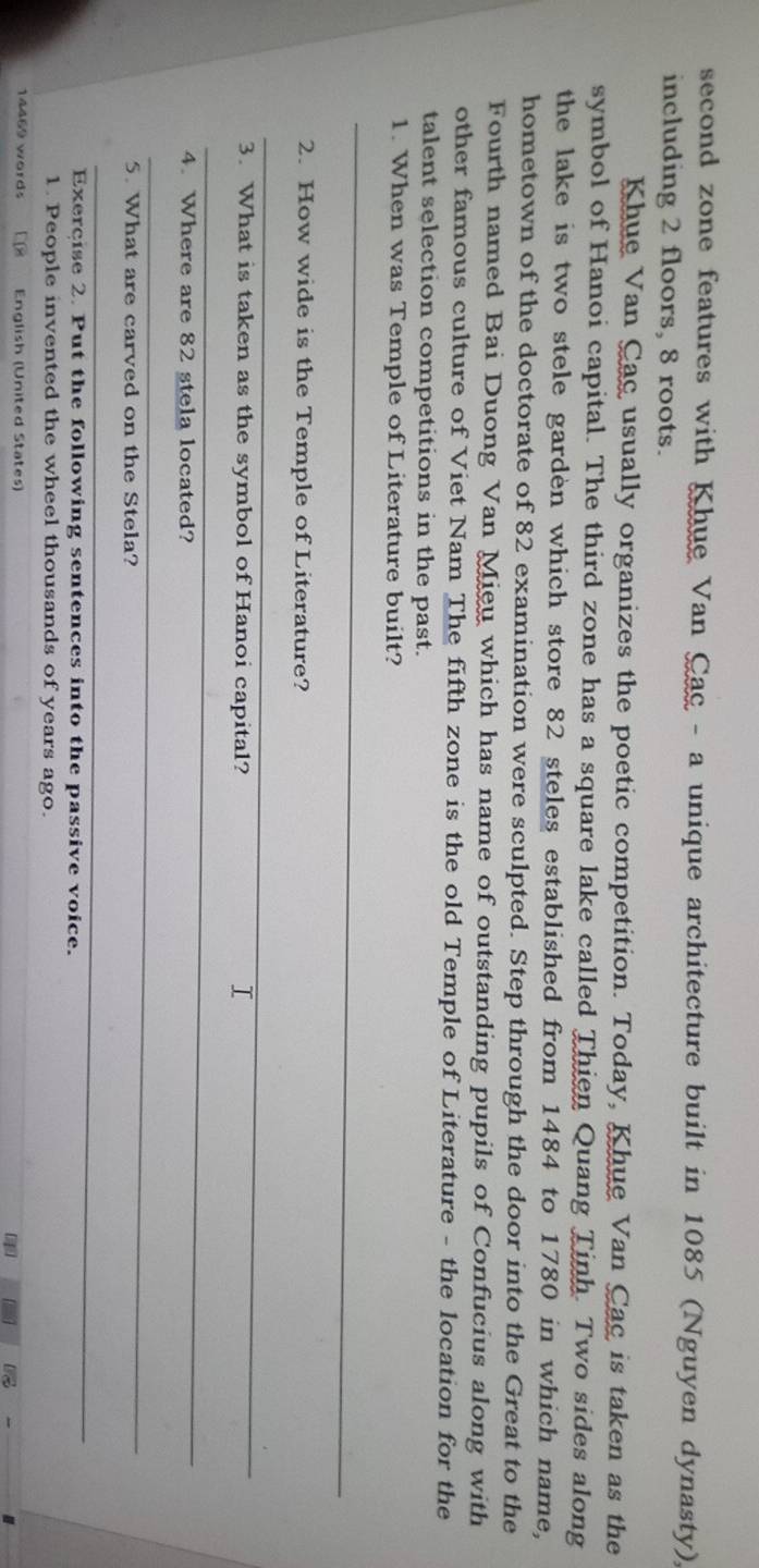 second zone features with Khue Van Cac - a unique architecture built in 1085 (Nguyen dynasty), 
including 2 floors, 8 roots. 
Khue Van Cac usually organizes the poetic competition. Today, Khue Van Cac is taken as the 
symbol of Hanoi capital. The third zone has a square lake called Thien Quang Tinh. Two sides along 
the lake is two stele garden which store 82 steles established from 1484 to 1780 in which name, 
hometown of the doctorate of 82 examination were sculpted. Step through the door into the Great to the 
Fourth named Bai Duong Van Mieu which has name of outstanding pupils of Confucius along with 
other famous culture of Viet Nam The fifth zone is the old Temple of Literature - the location for the 
talent selection competitions in the past. 
1. When was Temple of Literature built? 
_ 
2. How wide is the Temple of Literature? 
_ 
3. What is taken as the symbol of Hanoi capital? 
T 
_ 
4. Where are 82 stela located? 
_ 
5. What are carved on the Stela? 
_ 
_ 
Exercise 2. Put the following sentences into the passive voice. 
1. People invented the wheel thousands of years ago.
14469 words English (United States)