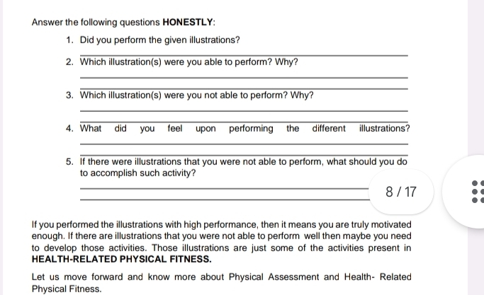 Answer the following questions HONESTLY: 
1. Did you perform the given illustrations? 
_ 
2. Which illustration(s) were you able to perform? Why? 
_ 
_ 
3. Which illustration(s) were you not able to perform? Why? 
_ 
_ 
4. What did you feel upon performing the different illustrations? 
_ 
_ 
5. If there were illustrations that you were not able to perform, what should you do 
to accomplish such activity? 
_ 
_8 / 17 
If you performed the illustrations with high performance, then it means you are truly motivated 
enough. If there are illustrations that you were not able to perform well then maybe you need 
to develop those activities. Those illustrations are just some of the activities present in 
HEALTH-RELATED PHYSICAL FITNESS. 
Let us move forward and know more about Physical Assessment and Health- Related 
Physical Fitness.