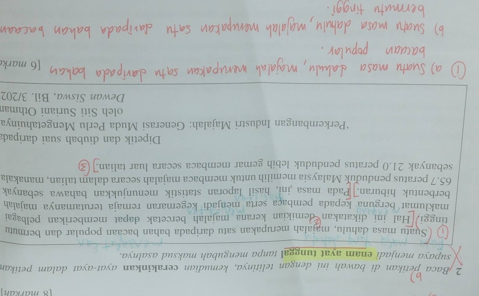 markah 
2 Baca petikan di bawah ini dengan telitinya, kemudian cerakinkan ayat-ayat dalam petikan 
supaya menjadi enam ayat tunggal tanpa mengubah maksud asalnya. 
~) (Suatu masa dahulu, majalah merupakan satu daripada bahan bacaan popular dan bermutu 
tinggi, Hal ini dikatakan demikian kerana majalah bercetak dapat memberikan pelbagai 
maklumat berguna kepada pembaça serta menjadi kegemaran remaja terutamanya majalah 
berbentuk hiburan. Pada masa ini, hasil laporan statistik menunjukkan bahawa sebanyak
65.7 peratus penduduk Malaysia memilih untuk membaca majalah secara dalam talian, manakala 
sebanyak 21.0 peratus penduduk lebih gemar membaca secara luar talian. 3
Dipetik dan diubah suai daripada 
‘Perkembangan Industri Majalah: Generasi Muda Perlu Mengetahuinya 
oleh Siti Suriani Othmar 
Dewan Siswa, Bil. 3/202 
[6 mark