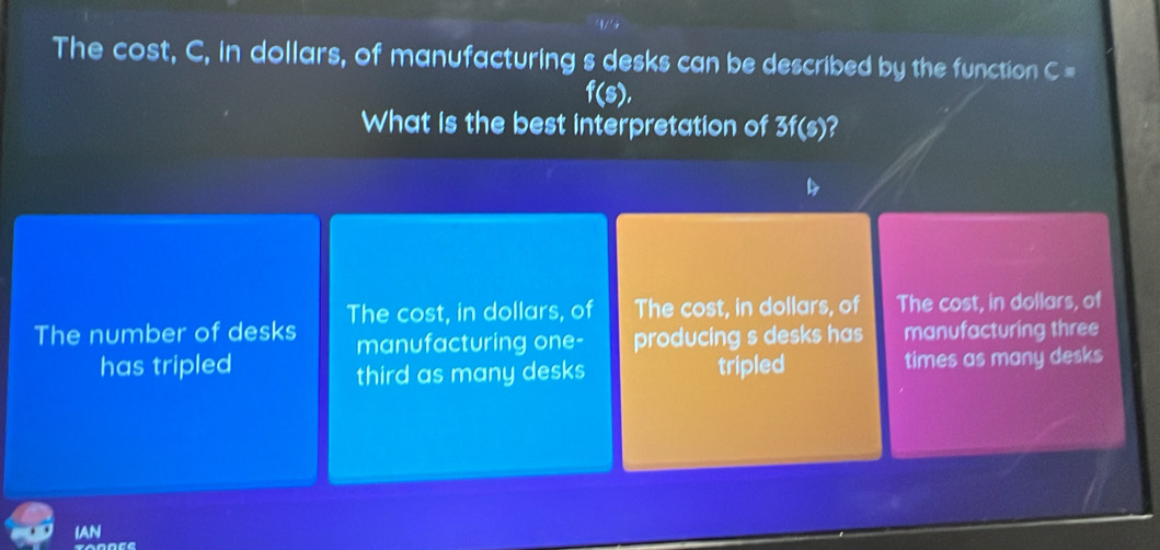 The cost, C, in dollars, of manufacturing s desks can be described by the function C =
f(s), 
What is the best interpretation of 3f(s)?
The number of desks The cost, in dollars, of The cost, in dollars, of The cost, in dollars, of
manufacturing one- producing s desks has manufacturing three
has tripled tripled times as many desks
third as many desks
IAN