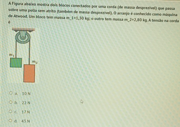 A Figura abaixo mostra dois blocos conectados por uma corda (de massa desprezível) que passa
sobre uma polia sem atrito (também de massa desprezível). O arranjo é conhecido como máquina
de Atwood. Um bloco tem massa m 1=1,30kg; o outro tem massa m_ 2=2,80kg. A tensão na corda
é
a. 10 N
b. 22 N
c. 17 N
d. 43 N