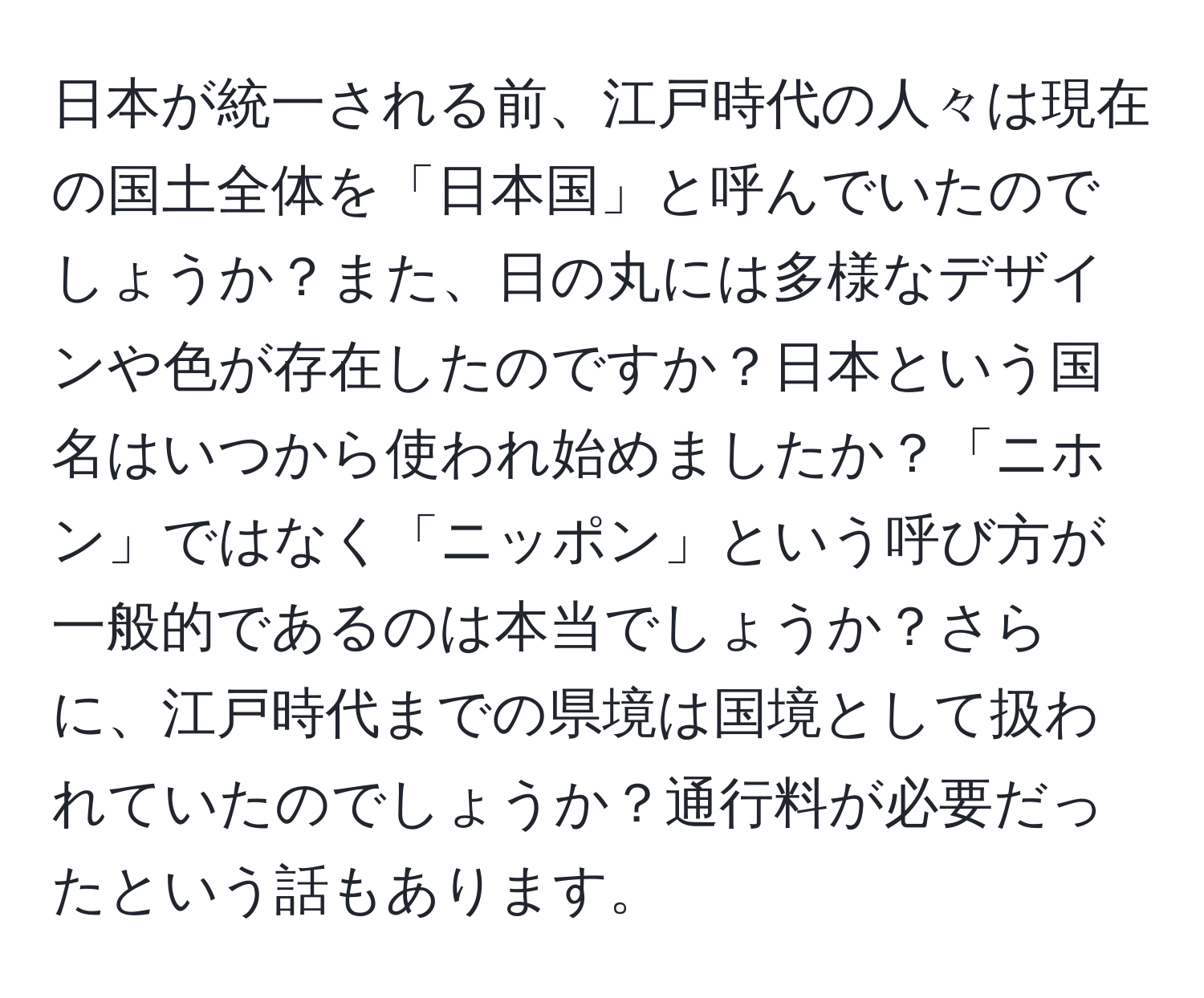 日本が統一される前、江戸時代の人々は現在の国土全体を「日本国」と呼んでいたのでしょうか？また、日の丸には多様なデザインや色が存在したのですか？日本という国名はいつから使われ始めましたか？「ニホン」ではなく「ニッポン」という呼び方が一般的であるのは本当でしょうか？さらに、江戸時代までの県境は国境として扱われていたのでしょうか？通行料が必要だったという話もあります。