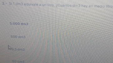 3.- Si 1 dm3 equivale a un litro, ¿Cuantos dm3 hay en medio litro
5.000 dm3
500 dm3
0,5 dm3
50 dm3