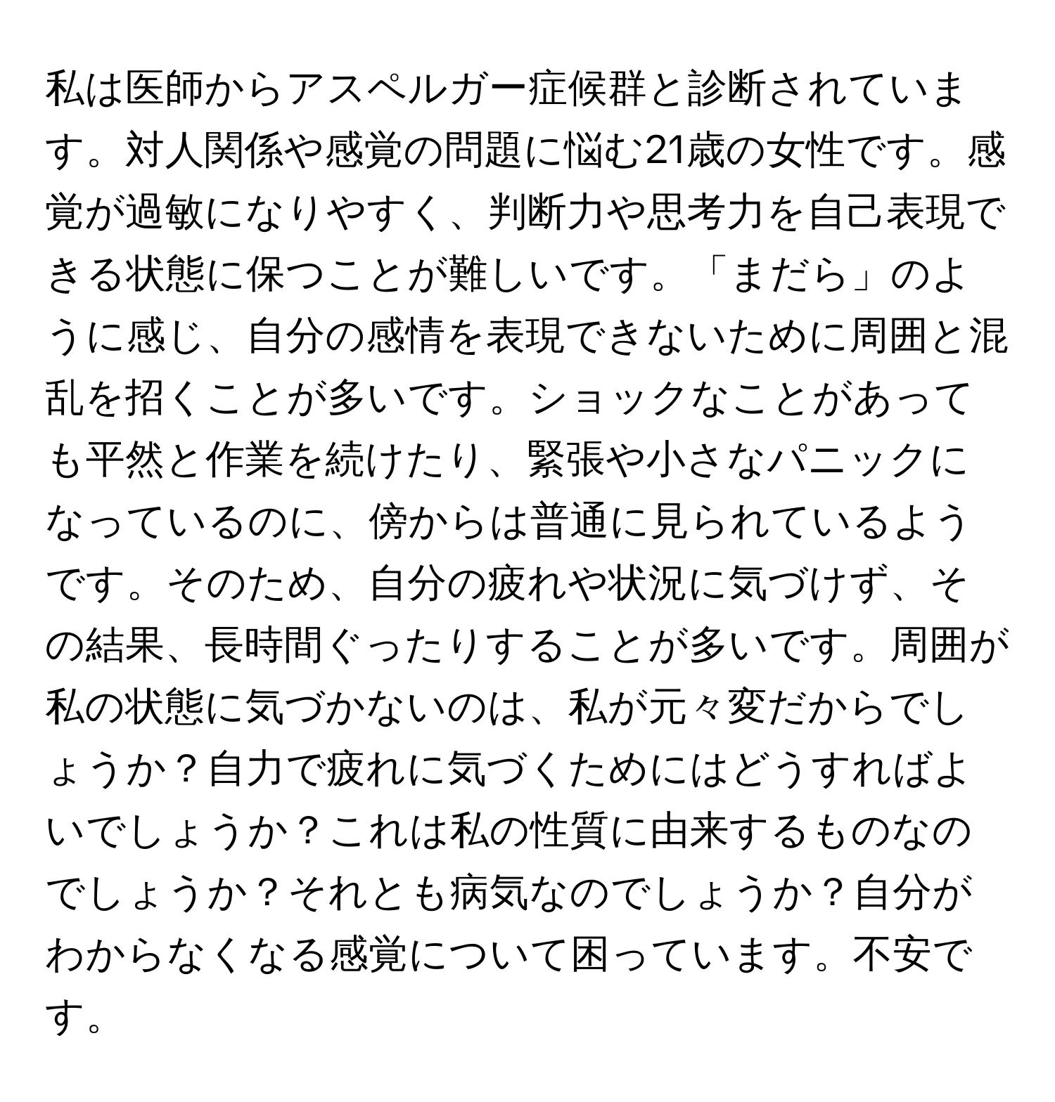 私は医師からアスペルガー症候群と診断されています。対人関係や感覚の問題に悩む21歳の女性です。感覚が過敏になりやすく、判断力や思考力を自己表現できる状態に保つことが難しいです。「まだら」のように感じ、自分の感情を表現できないために周囲と混乱を招くことが多いです。ショックなことがあっても平然と作業を続けたり、緊張や小さなパニックになっているのに、傍からは普通に見られているようです。そのため、自分の疲れや状況に気づけず、その結果、長時間ぐったりすることが多いです。周囲が私の状態に気づかないのは、私が元々変だからでしょうか？自力で疲れに気づくためにはどうすればよいでしょうか？これは私の性質に由来するものなのでしょうか？それとも病気なのでしょうか？自分がわからなくなる感覚について困っています。不安です。