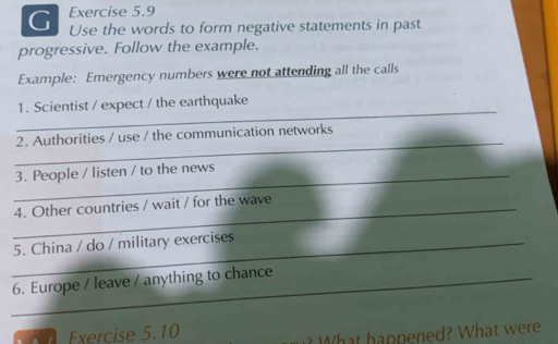 Use the words to form negative statements in past 
progressive. Follow the example. 
Example: Emergency numbers were not attending all the calls 
_ 
1. Scientist / expect / the earthquake 
_ 
2. Authorities / use / the communication networks 
_3. People / listen / to the news 
_4. Other countries / wait / for the wave 
_5. China / do / military exercises 
_6. Europe / leave / anything to chance 
Exercise 5.10 
? What happened? What were