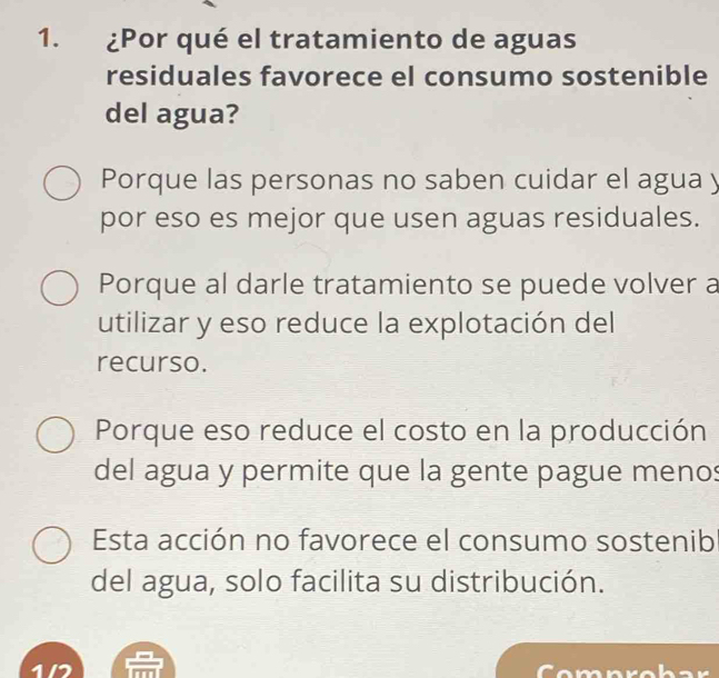 ¿Por qué el tratamiento de aguas
residuales favorece el consumo sostenible
del agua?
Porque las personas no saben cuidar el agua y
por eso es mejor que usen aguas residuales.
Porque al darle tratamiento se puede volver a
utilizar y eso reduce la explotación del
recurso.
Porque eso reduce el costo en la producción
del agua y permite que la gente pague menos
Esta acción no favorece el consumo sostenib
del agua, solo facilita su distribución.
1/7 Comnrob ar