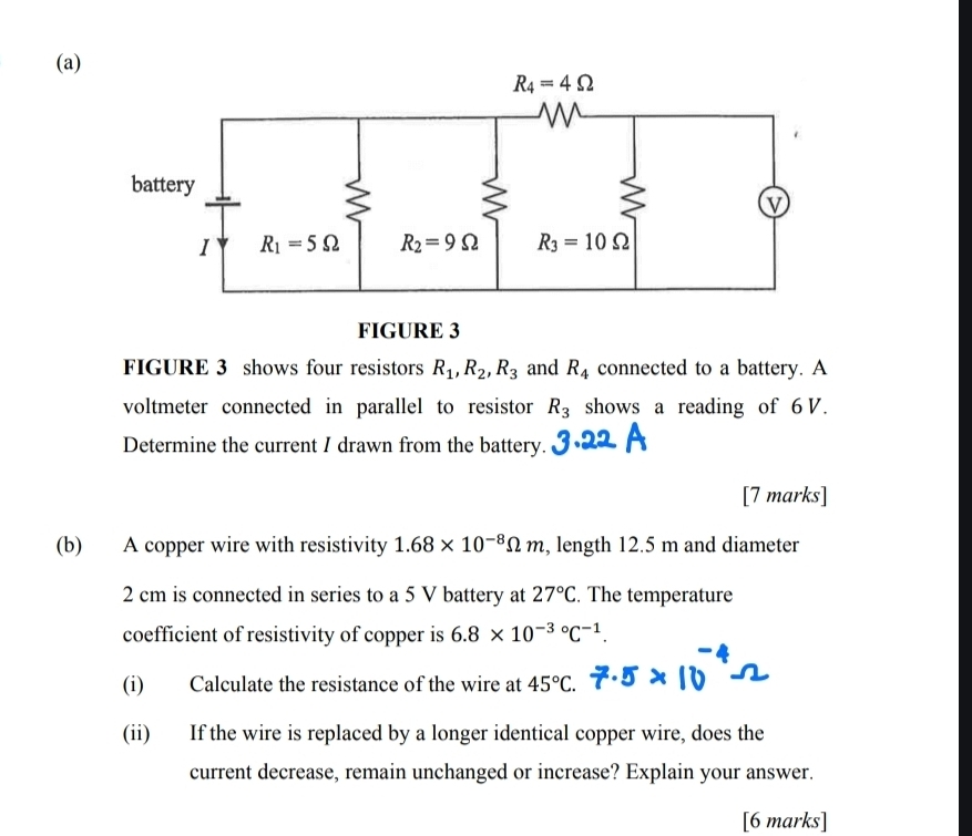 FIGURE 3
FIGURE 3 shows four resistors R_1,R_2,R_3 and R_4 connected to a battery. A
voltmeter connected in parallel to resistor R_3 shows a reading of 6V.
Determine the current I drawn from the battery.
[7 marks]
(b) A copper wire with resistivity 1.68* 10^(-8)Omega m , length 12.5 m and diameter
2 cm is connected in series to a 5 V battery at 27°C. The temperature
coefficient of resistivity of copper is 6.8* 10^((-3)°C^-1).
(i) Calculate the resistance of the wire at 45°C.
(ii) If the wire is replaced by a longer identical copper wire, does the
current decrease, remain unchanged or increase? Explain your answer.
[6 marks]