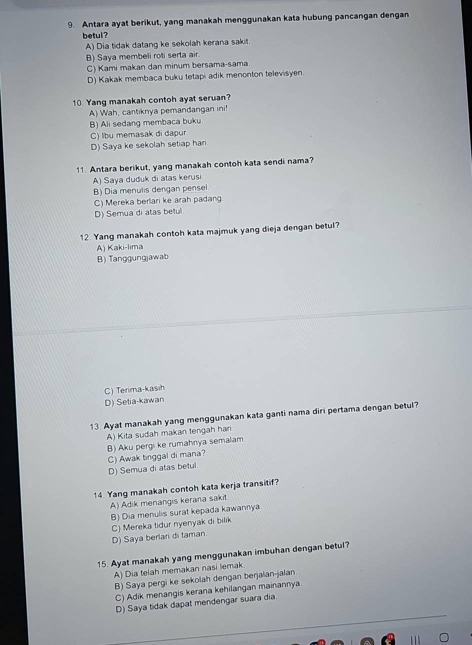 Antara ayat berikut, yang manakah menggunakan kata hubung pancangan dengan
betul?
A) Dia tidak datang ke sekolah kerana sakit.
B) Saya membeli roti serta air.
C) Kami makan dan minum bersama-sama.
D) Kakak membaca buku tetapi adik menonton televisyen.
10. Yang manakah contoh ayat seruan?
A) Wah, cantiknya pemandangan ini!
B) Ali sedang membaca buku.
C) Ibu memasak di dapur.
D) Saya ke sekolah setiap hari.
11. Antara berikut, yang manakah contoh kata sendi nama?
A) Saya duduk di atas kerusi.
B) Dia menulis dengan pensel.
C) Mereka berlari ke arah padang.
D) Semua di atas betul.
12. Yang manakah contoh kata majmuk yang dieja dengan betul?
A) Kaki-lima
B) Tanggungjawab
C) Terima-kasih
D) Setia-kawan
13. Ayat manakah yang menggunakan kata ganti nama diri pertama dengan betul?
A) Kita sudah makan tengah hari.
B) Aku pergi ke rumahnya semalam.
C) Awak tinggal di mana?
D) Semua di atas betul.
14. Yang manakah contoh kata kerja transitif?
A) Adik menangis kerana sakit.
B) Dia menulis surat kepada kawannya.
C) Mereka tidur nyenyak di bilik.
D) Saya berlari di taman.
15. Ayat manakah yang menggunakan imbuhan dengan betul?
A) Dia telah memakan nasi lemak.
B) Saya pergi ke sekolah dengan berjalan-jalan.
C) Adik menangis kerana kehilangan mainannya.
D) Saya tidak dapat mendengar suara dia.