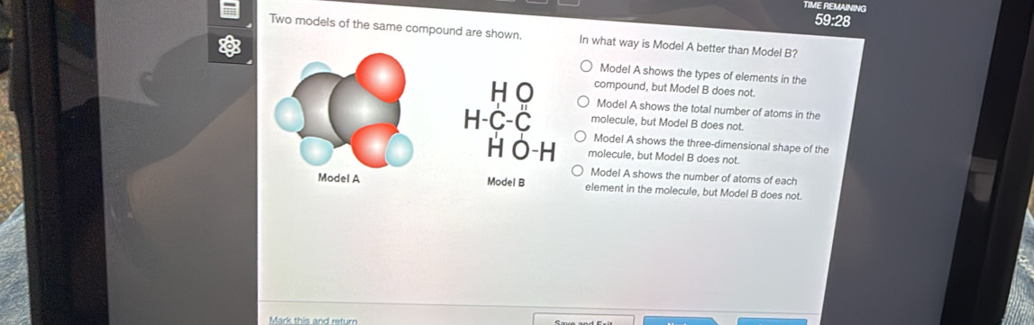 TIME REMAINING
59:28
Two models of the same compound are shown. In what way is Model A better than Model B?
Model A shows the types of elements in the
compound, but Model B does not.
Model A shows the total number of atoms in the
molecule, but Model B does not.
Model A shows the three-dimensional shape of the
molecule, but Model B does not.
Model A shows the number of atoms of each
element in the molecule, but Model B does not.
Mark this and return