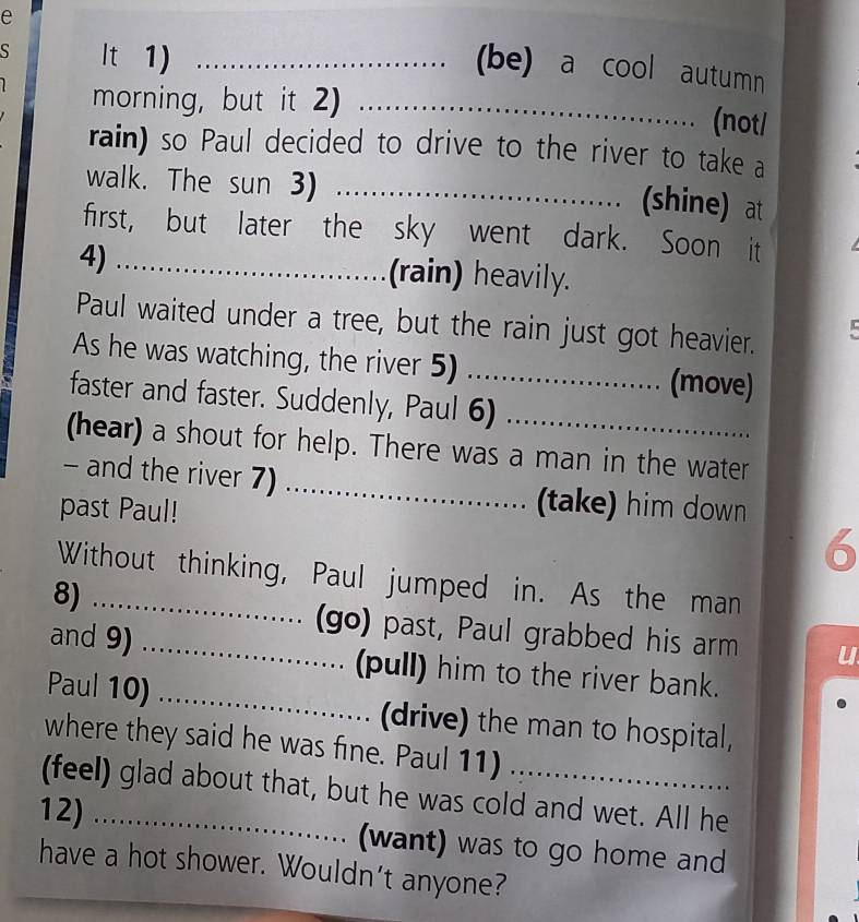 (be) a cool autumn 
S It 1) _ 
morning, but it 2)_ 
(not/ 
rain) so Paul decided to drive to the river to take a 
walk. The sun 3)_ 
.. (shine) at 
first, but later the sky went dark. Soon it 
4) _(rain) heavily. 
Paul waited under a tree, but the rain just got heavier. 
As he was watching, the river 5) _(move) 
faster and faster. Suddenly, Paul 6) 
(hear) a shout for help. There was a man in the water 
- and the river 7) _(take) him down 
past Paul! 
6 
Without thinking, Paul jumped in. As the man 
8)_ 
(go) past, Paul grabbed his arm 
and 9) _(pull) him to the river bank. 
Paul 10) _(drive) the man to hospital, 
where they said he was fine. Paul 11) 
(feel) glad about that, but he was cold and wet. All he 
12) _(want) was to go home and 
have a hot shower. Wouldn't anyone?