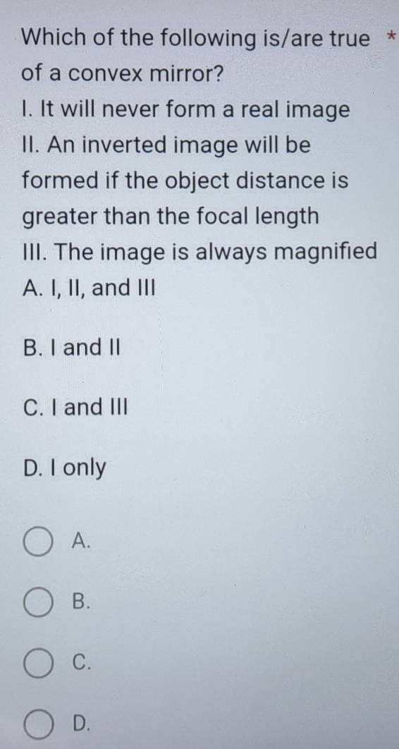 Which of the following is/are true *
of a convex mirror?
I. It will never form a real image
II. An inverted image will be
formed if the object distance is
greater than the focal length
III. The image is always magnified
A. I, II, and III
B. I and II
C. I and III
D. I only
A.
B.
C.
D.