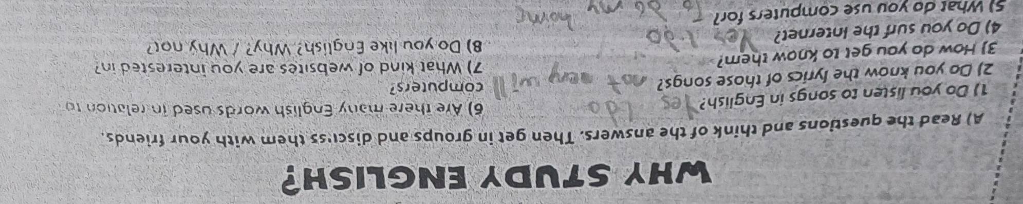 WHY STUDY ENGLISH? 
A) Read the questions and think of the answers. Then get in groups and discu'ss them with your friends. 
1) Do you listen to songs in English? 
6) Are there many English words used in relation to 
2) Do you know the lyrics of those songs? 
computers? 
3) How do you get to know them? 
7) What kind of websites are you interested in? 
8) Do you like English? Why? / Why no? 
4) Do you surf the Internet? 
5) What do you use computers for?