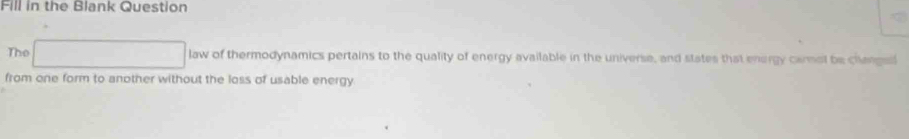 Fill in the Blank Question 
The 
law of thermodynamics pertains to the quality of energy available in the universe, and states that energy carmol be changed 
from one form to another without the loss of usable energy.