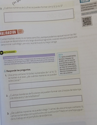 TIGGAD 
2 ¿Cuántos números de 5 cifras se pueden formar con 9, 9, 3. 4 y 3? Para profundioar más 
y combitaciones pabné pernytacións 
heps:/btly 05s00 
VALIDACION 
Contar muchas veces no es tarea sencifa y, aunque podemos apoyaros en las téc 
nicas que se desarroll aron a la largo de esta progresión, a veces resulta complicado 
determinar cuál elegir; por eso, la práctica es tu mejor amiga 
ACTIVIDADES 
TRAGVERSMIDW Eon Lengue y Coinsmicación ULa mataracióndel inundo a treeis de la lel tura 13 Aplitos prosedionienton META Menicas y lenquout The 
Cont ribotiones de Geonge olyal, 687-1985) a la teor ia del conteo: tooria de 
múrieros, teorz de funcionas de vanable complea, tearla de la probabilidon termbtico pera la splvción de probtatran própios del 
Responde las preguntas. Pereamenic Mverática 
1 Una uma contiene 10 bolas numeradas de 1 al 10. So Recursos Soclokmocions Recemos Saciocegnitivos de Krgan de Conociiento 
les y de sc entorio. 
seleccionar? se toman 4 al azar, ¿de cuântas maneras se pueden 
2 Cuántas banderas de 6 colores se pueden formar con 2 trozos de tela roja, 
I de tela azul yt de tela blanca? 
3 De cuántas mareras se pueden elegir 7 cartas de una uma que contiene 15
cartas numeradas con sustitución y sin sustitución? Hazlo en una hoja y guar- 
dá tu trabajo en el portafolio de evidencias