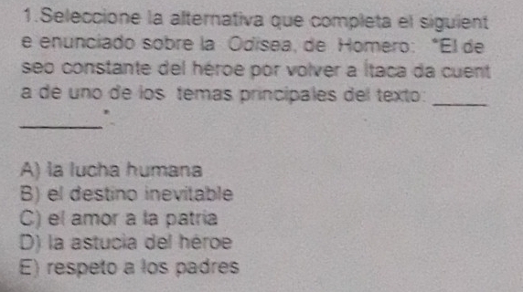 Seleccione la alternativa que completa el siguient
e enunciado sobre la Odísea, de Homero: *El de
seo constante del héroe por volver a Ítaca da cuent
a de uno de los temas principales del texto:
_
_
A) la lucha humana
B) el destino inevitable
C) el amor a la patría
D) la astucia del héroe
E) respeto a los padres