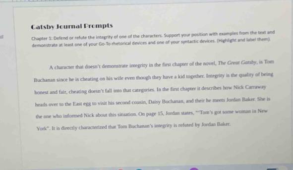 Gatsby Journal Prompts 
in Chapter 1: Defend or refute the integrity of one of the characters. Support your position with examples from the text and 
demonstrate at least one of your Go-To rhetorical devices and one of your syntactic devices. (Highlight and label them). 
A character that doesn’t demonstrate integrity in the first chapter of the novel, The Great Gatsby, is Tom 
Buchanan since he is cheating on his wife even though they have a kid together. Integrity is the quality of being 
honest and fair, cheating doesn't fall into that categories. In the first chapter it describes how Nick Carraway 
heads over to the East egg to visit his second cousin, Daisy Buchanan, and their he meets Jordan Baker. She is 
the one who informed Nick about this situation. On page 15, Jordan states, “‘Tom’s got some woman in New 
York'''. It is directly characterized that Tom Buchanan’s integrity is refuted by Jordan Baker.