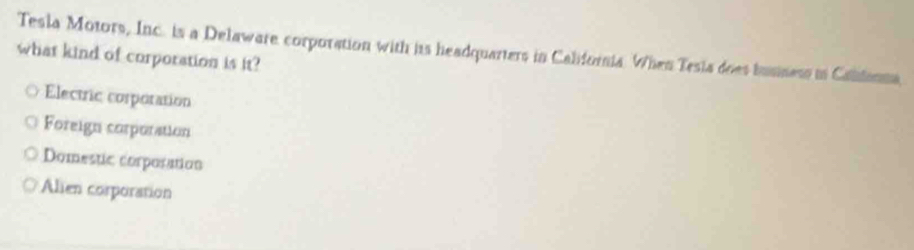 Tesla Motors, Inc. is a Delaware corporation with its headquarters in California. When Tesia does busness in Caldonma
what kind of corporation is it?
Electric corporation
Foreign corporation
Domestic corporation
Alien corporation