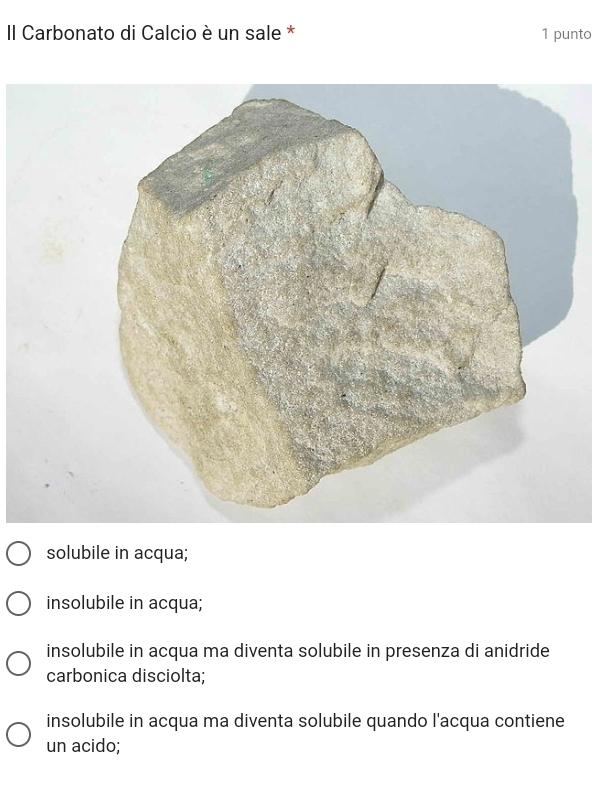 II Carbonato di Calcio è un sale * 1 punto
solubile in acqua;
insolubile in acqua;
insolubile in acqua ma diventa solubile in presenza di anidride
carbonica disciolta;
insolubile in acqua ma diventa solubile quando l'acqua contiene
un acido;