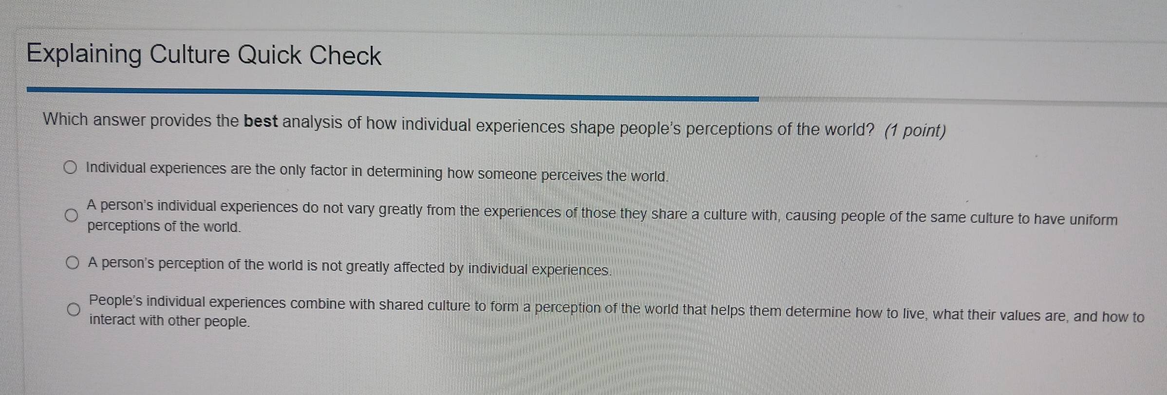 Explaining Culture Quick Check
Which answer provides the best analysis of how individual experiences shape people's perceptions of the world? (1 point)
Individual experiences are the only factor in determining how someone perceives the world.
A person's individual experiences do not vary greatly from the experiences of those they share a culture with, causing people of the same culture to have uniform
perceptions of the world.
A person's perception of the world is not greatly affected by individual experiences.
People's individual experiences combine with shared culture to form a perception of the world that helps them determine how to live, what their values are, and how to
interact with other people.