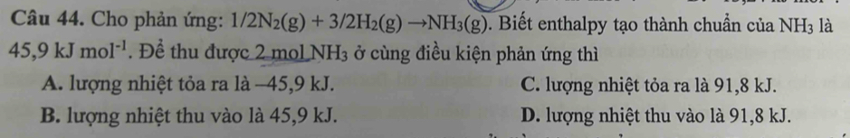 Cho phản ứng: 1/2N_2(g)+3/2H_2(g)to NH_3(g) 0. Biết enthalpy tạo thành chuẩn của NH3 là
45, 9kJmol^(-1). Để thu được 2 mol NH_3 ở cùng điều kiện phản ứng thì
A. lượng nhiệt tỏa ra là −45, 9 kJ. C. lượng nhiệt tỏa ra là 91, 8 kJ.
B. lượng nhiệt thu vào là 45, 9 kJ. D. lượng nhiệt thu vào là 91, 8 kJ.