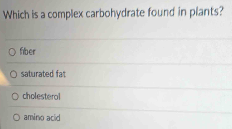 Which is a complex carbohydrate found in plants?
fiber
saturated fat
cholesterol
amino acid