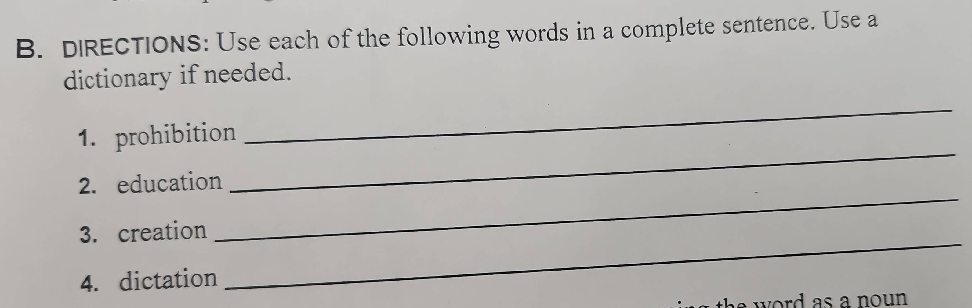 DIRECTIONS: Use each of the following words in a complete sentence. Use a 
dictionary if needed. 
_ 
_ 
1. prohibition 
2. education 
3. creation 
_ 
4. dictation 
_ 
a word as a noun .